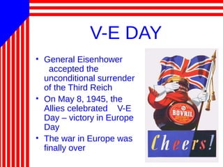 V-E DAY
• General Eisenhower
accepted the
unconditional surrender
of the Third Reich
• On May 8, 1945, the
Allies celebrated V-E
Day – victory in Europe
Day
• The war in Europe was
finally over
 