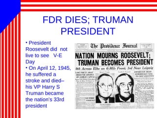 FDR DIES; TRUMAN
PRESIDENT
• President
Roosevelt did not
live to see V-E
Day
• On April 12, 1945,
he suffered a
stroke and died–
his VP Harry S
Truman became
the nation’s 33rd
president
 