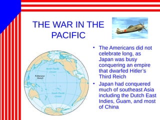 THE WAR IN THE
PACIFIC
• The Americans did not
celebrate long, as
Japan was busy
conquering an empire
that dwarfed Hitler’s
Third Reich
• Japan had conquered
much of southeast Asia
including the Dutch East
Indies, Guam, and most
of China
 