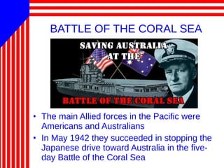 BATTLE OF THE CORAL SEA
• The main Allied forces in the Pacific were
Americans and Australians
• In May 1942 they succeeded in stopping the
Japanese drive toward Australia in the five-
day Battle of the Coral Sea
 
