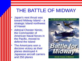THE BATTLE OF MIDWAY
• Japan’s next thrust was
toward Midway Island – a
strategic Island northwest
of Hawaii
• Admiral Chester Nimitz,
the Commander of
American Naval forces in
the Pacific, moved to
defend the Island
• The Americans won a
decisive victory as their
planes destroyed 4
Japanese aircraft carriers
and 250 planes
 