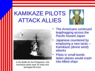 KAMIKAZE PILOTS
ATTACK ALLIES
• The Americans continued
leapfrogging across the
Pacific toward Japan
• Japanese countered by
employing a new tactic –
Kamikaze (divine wind)
attacks
• Pilots in small bomb-
laden planes would crash
into Allied shipsIn the Battle for the Philippines, 424
Kamikaze pilots sank 16 ships and
damaged 80 more
 