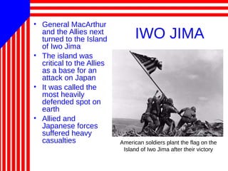 IWO JIMA
• General MacArthur
and the Allies next
turned to the Island
of Iwo Jima
• The island was
critical to the Allies
as a base for an
attack on Japan
• It was called the
most heavily
defended spot on
earth
• Allied and
Japanese forces
suffered heavy
casualties American soldiers plant the flag on the
Island of Iwo Jima after their victory
 