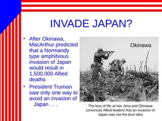 INVADE JAPAN?
• After Okinawa,
MacArthur predicted
that a Normandy
type amphibious
invasion of Japan
would result in
1,500,000 Allied
deaths
• President Truman
saw only one way to
avoid an invasion of
Japan . . . The loss of life at Iwo Jima and Okinawa
convinced Allied leaders that an invasion of
Japan was not the best idea
Okinawa
 