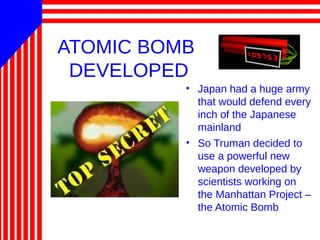 ATOMIC BOMB
DEVELOPED
• Japan had a huge army
that would defend every
inch of the Japanese
mainland
• So Truman decided to
use a powerful new
weapon developed by
scientists working on
the Manhattan Project –
the Atomic Bomb
 