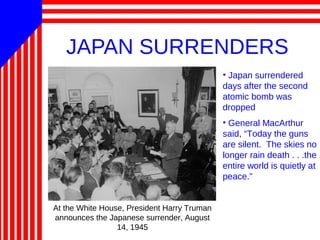 JAPAN SURRENDERS
At the White House, President Harry Truman
announces the Japanese surrender, August
14, 1945
• Japan surrendered
days after the second
atomic bomb was
dropped
• General MacArthur
said, “Today the guns
are silent. The skies no
longer rain death . . .the
entire world is quietly at
peace.”
 