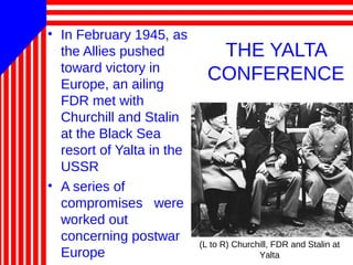 THE YALTA
CONFERENCE
• In February 1945, as
the Allies pushed
toward victory in
Europe, an ailing
FDR met with
Churchill and Stalin
at the Black Sea
resort of Yalta in the
USSR
• A series of
compromises were
worked out
concerning postwar
Europe
(L to R) Churchill, FDR and Stalin at
Yalta
 