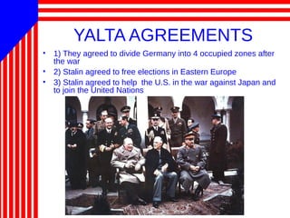 YALTA AGREEMENTS
• 1) They agreed to divide Germany into 4 occupied zones after
the war
• 2) Stalin agreed to free elections in Eastern Europe
• 3) Stalin agreed to help the U.S. in the war against Japan and
to join the United Nations
 