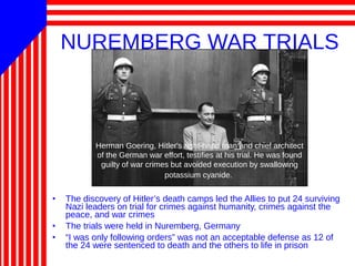 NUREMBERG WAR TRIALS
• The discovery of Hitler’s death camps led the Allies to put 24 surviving
Nazi leaders on trial for crimes against humanity, crimes against the
peace, and war crimes
• The trials were held in Nuremberg, Germany
• “I was only following orders” was not an acceptable defense as 12 of
the 24 were sentenced to death and the others to life in prison
Herman Goering, Hitler's right-hand man and chief architect
of the German war effort, testifies at his trial. He was found
guilty of war crimes but avoided execution by swallowing
potassium cyanide.
 