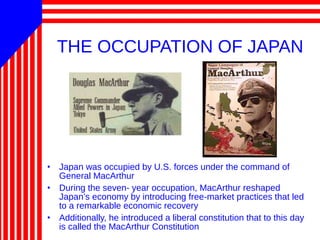 THE OCCUPATION OF JAPAN
• Japan was occupied by U.S. forces under the command of
General MacArthur
• During the seven- year occupation, MacArthur reshaped
Japan’s economy by introducing free-market practices that led
to a remarkable economic recovery
• Additionally, he introduced a liberal constitution that to this day
is called the MacArthur Constitution
 