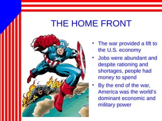 THE HOME FRONT
• The war provided a lift to
the U.S. economy
• Jobs were abundant and
despite rationing and
shortages, people had
money to spend
• By the end of the war,
America was the world’s
dominant economic and
military power
 