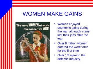 WOMEN MAKE GAINS
• Women enjoyed
economic gains during
the war, although many
lost their jobs after the
war
• Over 6 million women
entered the work force
for the first time
• Over 1/3 were in the
defense industry
 