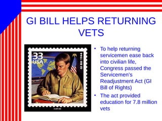 GI BILL HELPS RETURNING
VETS
• To help returning
servicemen ease back
into civilian life,
Congress passed the
Servicemen’s
Readjustment Act (GI
Bill of Rights)
• The act provided
education for 7.8 million
vets
 