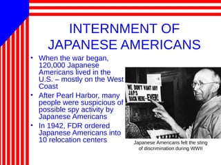 INTERNMENT OF
JAPANESE AMERICANS
• When the war began,
120,000 Japanese
Americans lived in the
U.S. – mostly on the West
Coast
• After Pearl Harbor, many
people were suspicious of
possible spy activity by
Japanese Americans
• In 1942, FDR ordered
Japanese Americans into
10 relocation centers Japanese Americans felt the sting
of discrimination during WWII
 