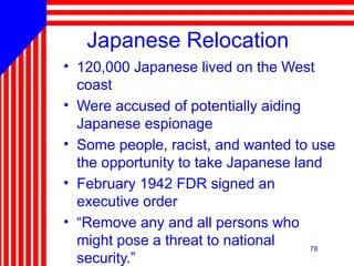 78
Japanese Relocation
• 120,000 Japanese lived on the West
coast
• Were accused of potentially aiding
Japanese espionage
• Some people, racist, and wanted to use
the opportunity to take Japanese land
• February 1942 FDR signed an
executive order
• “Remove any and all persons who
might pose a threat to national
security.”
 