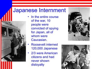 81
Japanese Internment
• In the entire course
of the war, 10
people were
convicted of spying
for Japan, all of
whom were
Caucasian.
• Roosevelt interned
120,000 Japanese
• 2/3 were American
citizens and had
never shown
disloyalty
 