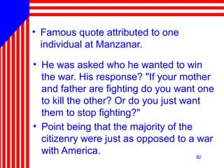 82
• Famous quote attributed to one
individual at Manzanar.
• He was asked who he wanted to win
the war. His response? "If your mother
and father are fighting do you want one
to kill the other? Or do you just want
them to stop fighting?"
• Point being that the majority of the
citizenry were just as opposed to a war
with America. 82
 