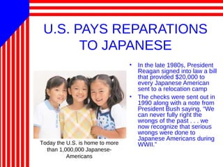 U.S. PAYS REPARATIONS
TO JAPANESE
• In the late 1980s, President
Reagan signed into law a bill
that provided $20,000 to
every Japanese American
sent to a relocation camp
• The checks were sent out in
1990 along with a note from
President Bush saying, “We
can never fully right the
wrongs of the past . . . we
now recognize that serious
wrongs were done to
Japanese Americans during
WWII.”Today the U.S. is home to more
than 1,000,000 Japanese-
Americans
 
