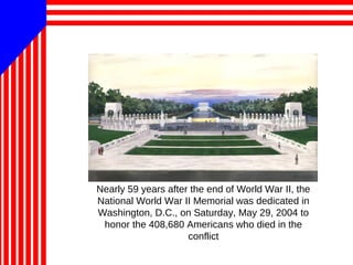 Nearly 59 years after the end of World War II, the
National World War II Memorial was dedicated in
Washington, D.C., on Saturday, May 29, 2004 to
honor the 408,680 Americans who died in the
conflict
 