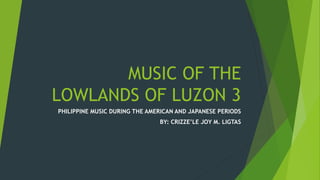 MUSIC OF THE
LOWLANDS OF LUZON 3
PHILIPPINE MUSIC DURING THE AMERICAN AND JAPANESE PERIODS
BY: CRIZZE’LE JOY M. LIGTAS
 
