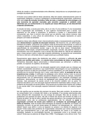 infinito de coesão e complementaridade entre diferentes, traduzindo-se na complexidade que é
condição da própria vida.
A Escola nunca esteve órfã de ideias salvadoras. Mas tem estado sistematicamente pobre de
organização inteligente. E porque a pedagogia é fundamentalmente organização, poderíamos
dizer que a ideia de inclusão reivindica, antes de mais, a instituição de uma ecologia e de
uma economia do aprender marcadas pelo encontro cooperado e solidário entre
diferentes que, no conhecimento e no respeito por essas diferenças, se vão descobrindo
e fazendo semelhantes.
A inclusão de todos, a escola para todos, não é um mito. É uma evidência. É uma necessidade
vital à organização das sociedades. É uma urgência incontornável para a escola, cujo
adiamento só nos atrasa e empobrece. E tenhamos a lucidez e o discernimento para
compreender que, face à enorme crise social que se adivinha, esta cultura inclusiva, esta
cultura cooperativa, é uma cultura de sobrevivência. A sua negação representa um pacto
perigoso com todas as barbáries.
Quisémos deixar esta reflexão inicial, intencionalmente ampla e necessariamente a aprofundar,
para desescolarizar a questão da educação inclusiva, não fossemos nós, por deformação e
estreiteza de análise, confundi-la com qualquer moda da tecnocracia educacional, ou reduzi-la
a qualquer método ou habilidade didáctica. A ideia de inclusividade não é criação, pertença ou
especificidade da racionalidade escolar. Logo a ela não se deve reduzir. Complexidade,
diversidade, diferenciação, complementaridade, cooperação, inclusão, são palavras intensas a
reivindicarem uma nova epistémia a que a escola não pode alhear-se. Hão-de ser referências
para o nosso pensar e para o nosso agir enquanto educadores, se queremos ser construtores
de futuro e não trair a dimensão ética e o papel social que a profissão implica.
Equacionemos agora alguns dos obstáculos que adiam e contrariam a edificação de uma
escola com sentido para todos, uma escola como comunidade de todos os aprendizes.
Tentaremos desocultar alguns preconceitos e idiossincrasias que alimentam o edifício do
paralelo, do especial, do supletivo, da exclusão.
O primeiro e grave equívoco é o da educação especial como solução para as crianças que
revelam necessidades educativas e que experimentam desvantagens na sua escolaridade. A
educação funda-se na ideia de comunidade e nenhum paralelismo, por mais dourado que seja,
privando-nos do encontro fecundo com o outro, pode educar melhor. A exclusão de um só,
empobrece-nos a todos. A edificação da pedagogia como ciência revê-se muito na procura
intencional da construção de modelos educativos eficazes para todas as crianças, rompendo
decisivamente com os determinismos médico-psicológicos e de inspiração sociológica que
justificaram, abusivamente, um século de segregação para aqueles que, por desvantagens
diversas, mais precisavam da escola comum e do encontro solidário com os pares. Os
sistemas educativos com uma educação especial fortemente implantada estão a braços com o
problema da renovação da escola pública. Uma escola que se desenvolve fugindo aos conflitos
é uma escola débil. Uma educação especial fortemente instituída traduz um sistema regular
frustre.
Isto não significa que as escolas não precisem de apoios. Bem pelo contrário. As escolas que
se comprometem com a inclusão têm direito a ser ajudadas. E as escolas adormecidas pela
rotina asfixiante têm necessidade de uma energia de activação. Mas são as escolas e os
professores que precisam de apoio, não são a maioria dos alunos que enchem as salas e os
horários de apoio. Se não for este o sentido dos apoios educativos, e se a energia dos técnicos
diferenciados, como são os professores especializados, não for utilizada na ajuda à
organização curricular da escola para melhorar as condições de aprendizagem para
todos os meninos, onde vai acabar esta embriaguez do especial, do diferente, do incapaz, do
hiperactivo, do lento, do que tem atraso global, do disléxico, do indisciplinado, do... aluno com
defeito? Quem ousa definir e como se separam os campos e os clientes do especial e do
regular? Onde acaba esta pandemia de incapacidades crescentes que vamos arquitectando?
Será que compreendemos que o que está verdadeiramente em causa é um modelo de
sociedade, baseado na convivialidade fecunda, na cooperação cívica e na inclusão como
cultura? Ainda aqui as palavras de Sérgio Niza (1998): "A pedagogia é uma ciência moral. Tem
 