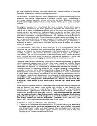 que haver congruência dos meios com os fins. Opomo-nos a um maquiavelismo da pedagogia.
Aqui radica um verdadeiro trabalho ético-social do professor".
Não é inocente a mudança semântica introduzida pelas mais recentes orientações políticas e
legislativas (em Portugal, nomeadamente o despacho conjunto 105/97), abandonando a
terminologia educação especial e criando os Serviços de Apoios Educativos, podendo e
devendo estes integrar ajudas diversas para os desafios intensos que a escola para todos
reivindica.
Do apego ao especial, como idiossincrasia dominante na escola, decorre, como causa e
consequência, a fantasia do que chamo "professores diplomados em normalidade"; isto é, a
ideia de que só somos professores de algumas crianças, porque só nos formaram para esse
conjunto de seres que cabem num parâmetro difuso, mas estreito, do aluno médio. Quem
assim se assume, assim se reduz como pessoa e como profissional. Mas o mais grave é que
pode reduzir tragicamente a vida de muitos meninos. Todo o acto educativo é um acto feito de
desafio, de imprevisível, de novo. É no confronto com as exigências que o quotidiano nos traz
que nos vamos fazendo mais e melhores educadores. Diz-nos a este propósito Perrenoud
(1996): "Que fazer para que todas as crianças progridam, que fazer para que esta criança se
desenvolva e avance? Estas questões vivificam o acto de educar e mantêm vivo o sentido
primeiro do ser educador".
Outra idiossincrasia, velha como a escola-instituição, é a da homogeneidade. Um dos
obstáculos que os professores mais sistematicamente elegem para justificar o insucesso
escolar é a existência de "turmas heterogéneas". Esta fantasia delirante, e perfeitamente
acientífica, decorre de uma perversão do ensino: continuamos a eleger a lição simultânea
como método. Logo, um grupo homogéneo, que ouve ao mesmo tempo, percebe ao mesmo
tempo, responde ao mesmo tempo, corresponde, no imaginário escolástico, à turma ideal.
Ideias semelhantes escreveram as páginas mais horrendas da nossa história recente.
Também a ideia que temos da didáctica, como conjunto coerente de técnicas e de métodos,
estáveis, seguros e mais ou menos universais, nos enredam a escola e a profissão. Como a
lapa à rocha, à velha didáctica nos fixamos, assente na transmissão, na simultaneidade e
colectivismo dos percursos, na exterioridade e homogeneidade redutora dos processos, no
monolitismo cultural. Ora, sabemo-lo, a didáctica não é uma ciência exacta, é uma reflexão em
construção permanente, é uma ciência interpretativa em busca de significados. Temos uma
didáctica assente no ensino, porque nós, professores, acreditamos no ensino acima de todas
as coisas. Mas o avanço decisivo das ciências da educação deslocou decisivamente o eixo da
cognição para a aprendizagem. Exige-se pois uma refundação da didáctica que se oriente para
a aprendizagem e para os aprendizes, para a compreensão de como se aprende. Os meninos
todos vão à escola para aprender. É este desiderato que a didáctica tem que servir. Aqui
se enuncia a pedra angular de uma escola que só pode ser para todos, se se quiser
cumprir.
Muitos outros pre-conceitos alimentam uma idiossincrasia escolástica que importaria desocultar
para nos fazermos mais sábios, o que significa mais humildes e mais disponíveis para
aprender em permanência a nossa profissão. Com certeza que nós, professores,
compreendemos a urgência desse exercício vital de, interrogando-nos, interrogar a escola, e
nesse trânsito acrescentarmos a escola e o mundo. Temos consciência de que a escola é
cada vez mais incontornável, fazendo dela um sítio acolhedor onde possa desabrochar o
gosto pelo acto de aprender, onde se aprenda pelo trabalho solidário e emancipador,
onde se viva a democracia directa e se edifique a cidadania (Canário, 1998, Niza, 1998,
Santos, 1998). A educação inclusiva atravessa e sustenta este ideário.
Num esforço de síntese, sublinhariamos estas ideias-força:
• A educação inclusiva não é um conceito restrito à racionalidade pedagógica. A educação
inclusiva inspira-se no substracto transdisciplinar aos mais recentes contributos
das várias ciências e visa a sociedade inclusiva. A sua construção, que é um processo
permanente, implica os mais amplos espaços sociais e culturais e apela à mais vasta
participação das comunidades sociais e científicas.
 