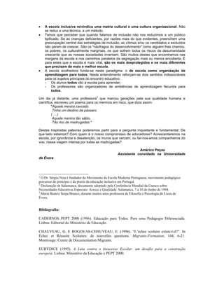 • A escola inclusiva reivindica uma matriz cultural e uma cultura organizacional. Não
se reduz a uma técnica, a um método.
• Temos que perceber que quando falamos de inclusão não nos reduzimos a um público
tipificado. Se as crianças deficientes, por razões mais do que evidentes, preenchem uma
preocupação central das estratégias de inclusão, as vítimas e/ou os candidatos a excluídos
não param de crescer. São os "náufragos do desenvolvimento" como alguém lhes chamou,
os pobres, os culturalmente marginais, os que sofrem todos os riscos da desumanidade
crescente que as nossas sociedades inventam. São muitos destes que encontramos nas
margens da escola e nos caminhos paralelos da segregação mais ou menos encoberta. É
para estes que a escola é mais vital, são os mais desprotegidos e os mais diferentes
que precisam de mais e melhor escola.
• A escola acolhedora funda-se neste paradigma: o de escola como organização de
aprendizagem para todos. Neste entendimento reforçam-se dois sentidos indissociáveis
para os sujeitos principais do encontro educativo:
- Os alunos todos vão à escola para aprender;
- Os professores são organizadores de ambiências de aprendizagem fecunda para
todos.
Um dia já distante, uma professora3
que marcou gerações pela sua qualidade humana e
científica, escreveu um poema para os meninos em risco, que dizia assim:
"Aquele menino cercado
Tinha um destino de pássaro.
( ....)
Aquele menino tão sábio,
Tão rico de madrugadas."
Destas inspiradas palavras poderemos partir para a pergunta inquietante e fundamental: De
que lado estamos? Com quem é o nosso compromisso de educadores? Acrescentaremos na
escola, por ignorância e desatenção, os muros que cercam, ou far-nos-emos companheiros do
voo, nessa viagem intensa por todas as madrugadas?
Américo Peças
Assistente convidado na Universidade
de Évora
1
O Dr. Sérgio Niza é fundador do Movimento da Escola Moderna Portuguesa, movimento pedagógico
percursor do princípio e da praxis da educação inclusiva em Portugal.
2
Declaração de Salamanca, documento adoptado pela Conferência Mundial da Unesco sobre
Necessidades Educativas Especiais: Acesso e Qualidade. Salamanca, 7 a 10 de Junho de 1994.
3
Maria Beatriz Serpa Branco, durante muitos anos professora de Filosofia e Psicologia do Liceu de
Évora.
Bibliografia:
CADERNOS PEPT 2000 (1996). Educação para Todos. Para uma Pedagogia Diferenciada.
Lisboa: Editorial do Ministério da Educação.
CHAUVEAU, G. E ROGOVAS-CHAUVEAU, E. (1996). “L’échec scolaire existe-t-il?”. In
Échec et Réussite Scolaires: de nouvelles questions. Migrants-Formation, 104, 6-21.
Montrouge: Centre de Documentation Migrants.
EURYDICE (1995). A Luta contra o Insucesso Escolar: um desafio para a construção
europeia. Lisboa: Ministério da Educação e PEPT 2000.
 