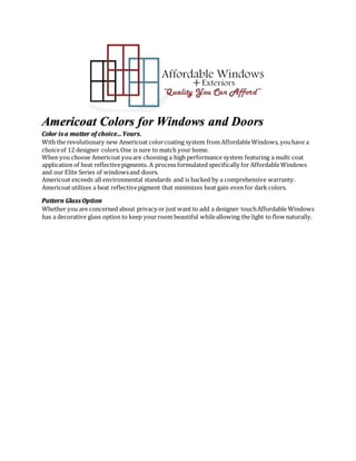 Americoat Colors for Windows and Doors
Color is a matter of choice…Yours.
With the revolutionary new Americoat colorcoating system from AffordableWindows, youhave a
choiceof 12 designer colors.One is sure to match your home.
When you choose Americoat youare choosing a high performance system featuring a multi coat
application of heat reflectivepigments. A process formulated specifically for AffordableWindows
and our Elite Series of windowsand doors.
Americoat exceeds all environmental standards and is backed by a comprehensive warranty.
Americoat utilizes a heat reflectivepigment that minimizes heat gain even for dark colors.
Pattern Glass Option
Whether you are concerned about privacy or just want to add a designer touchAffordable Windows
has a decorative glass option to keep yourroom beautiful whileallowing the light to flow naturally.
 