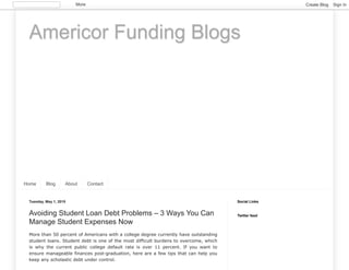 Americor Funding Blogs
Home Blog About Contact
Tuesday, May 1, 2018
Avoiding Student Loan Debt Problems – 3 Ways You Can
Manage Student Expenses Now
More than 50 percent of Americans with a college degree currently have outstanding
student loans. Student debt is one of the most difficult burdens to overcome, which
is why the current public college default rate is over 11 percent. If you want to
ensure manageable finances post-graduation, here are a few tips that can help you
keep any scholastic debt under control.
Social Links
Twitter feed
More Create Blog Sign In
 