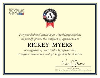 For your dedicated service as an AmeriCorps member,
we proudly present this certificate of appreciation to
in recognition of your resolve to improve lives,
strengthen communities, and get things done for America.
WENDY SPENCER
CEO of the Corporation for National and Community Service
RICKEY MYERS
 