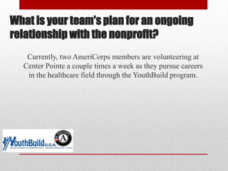 What is your team's plan for an ongoing
relationship with the nonprofit?
Currently, two AmeriCorps members are volunteering at
Center Pointe a couple times a week as they pursue careers
in the healthcare field through the YouthBuild program.

 