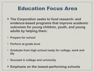 Education Focus Area
The Corporation seeks to fund research- and
evidence-based programs that improve academic
outcomes for young children, youth, and young
adults by helping them:
 Prepare for school
 Perform at grade level
 Graduate from high school ready for college, work and
life
 Succeed in college and university
Emphasis on the lowest-performing schools
 