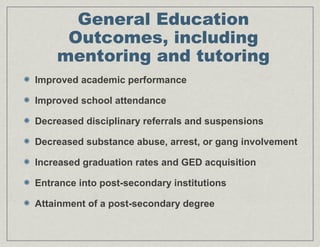 General Education
Outcomes, including
mentoring and tutoring
Improved academic performance
Improved school attendance
Decreased disciplinary referrals and suspensions
Decreased substance abuse, arrest, or gang involvement
Increased graduation rates and GED acquisition
Entrance into post-secondary institutions
Attainment of a post-secondary degree
 