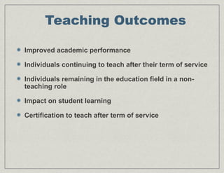 Teaching Outcomes
Improved academic performance
Individuals continuing to teach after their term of service
Individuals remaining in the education field in a non-
teaching role
Impact on student learning
Certification to teach after term of service
 