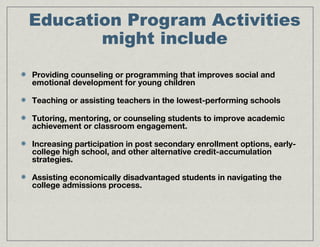 Education Program Activities
might include
Providing counseling or programming that improves social and
emotional development for young children
Teaching or assisting teachers in the lowest-performing schools
Tutoring, mentoring, or counseling students to improve academic
achievement or classroom engagement.
Increasing participation in post secondary enrollment options, early-
college high school, and other alternative credit-accumulation
strategies.
Assisting economically disadvantaged students in navigating the
college admissions process.
 