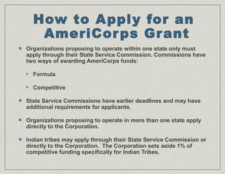 How to Apply for an
AmeriCorps Grant
Organizations proposing to operate within one state only must
apply through their State Service Commission. Commissions have
two ways of awarding AmeriCorps funds:
 Formula
 Competitive
State Service Commissions have earlier deadlines and may have
additional requirements for applicants.
Organizations proposing to operate in more than one state apply
directly to the Corporation.
Indian tribes may apply through their State Service Commission or
directly to the Corporation. The Corporation sets aside 1% of
competitive funding specifically for Indian Tribes.
 