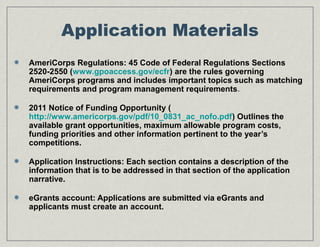 Application Materials
AmeriCorps Regulations: 45 Code of Federal Regulations Sections
2520-2550 (www.gpoaccess.gov/ecfr) are the rules governing
AmeriCorps programs and includes important topics such as matching
requirements and program management requirements.
2011 Notice of Funding Opportunity (
http://www.americorps.gov/pdf/10_0831_ac_nofo.pdf) Outlines the
available grant opportunities, maximum allowable program costs,
funding priorities and other information pertinent to the year’s
competitions.
Application Instructions: Each section contains a description of the
information that is to be addressed in that section of the application
narrative.
eGrants account: Applications are submitted via eGrants and
applicants must create an account.
 