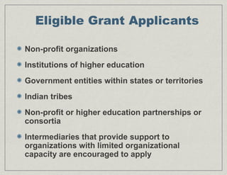 Eligible Grant Applicants
Non-profit organizations
Institutions of higher education
Government entities within states or territories
Indian tribes
Non-profit or higher education partnerships or
consortia
Intermediaries that provide support to
organizations with limited organizational
capacity are encouraged to apply
 