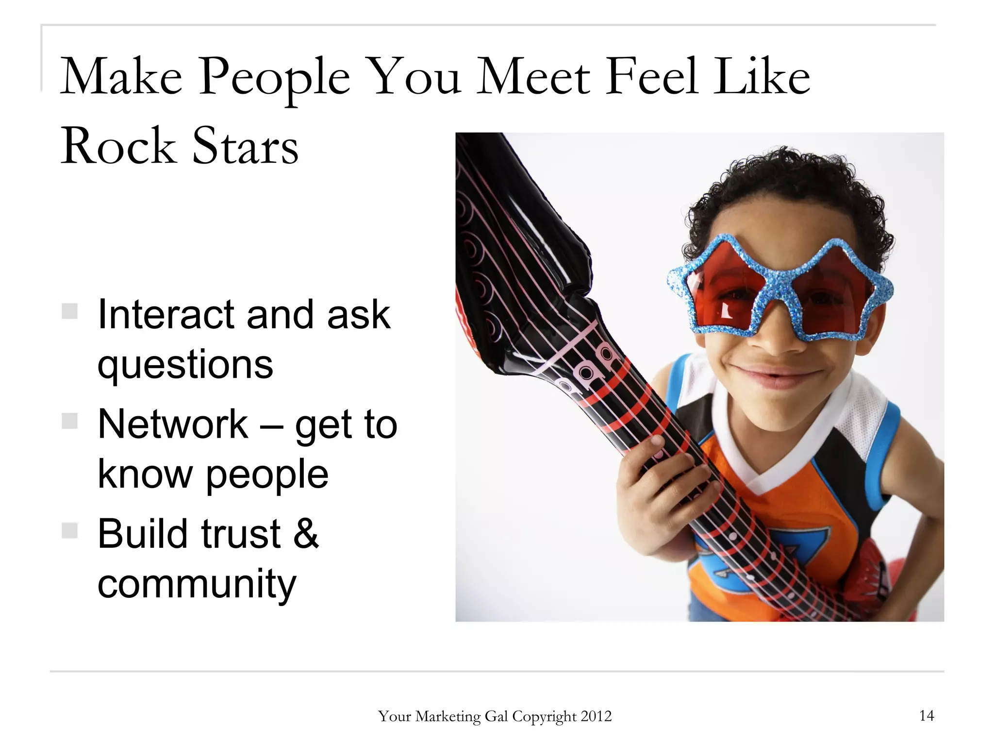 Make People You Meet Feel Like
Rock Stars

   Interact and ask
    questions
   Network – get to
    know people
   Build trust &
    community

                  Your Marketing Gal Copyright 2012   14
 