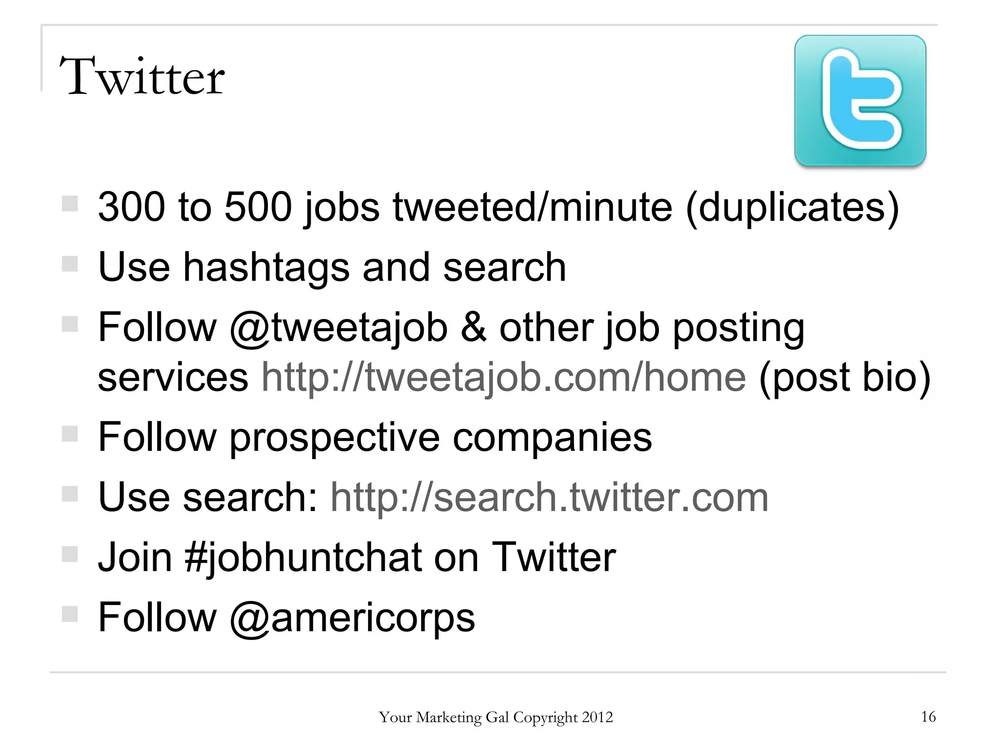 Twitter

   300 to 500 jobs tweeted/minute (duplicates)
   Use hashtags and search
   Follow @tweetajob & other job posting
    services http://tweetajob.com/home (post bio)
   Follow prospective companies
   Use search: http://search.twitter.com
   Join #jobhuntchat on Twitter
   Follow @americorps

                   Your Marketing Gal Copyright 2012   16
 