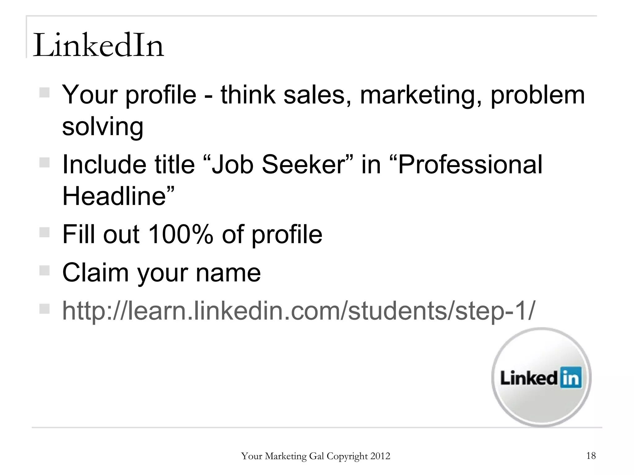 LinkedIn
   Your profile - think sales, marketing, problem
    solving
   Include title “Job Seeker” in “Professional
    Headline”
   Fill out 100% of profile
   Claim your name
   http://learn.linkedin.com/students/step-1/




                   Your Marketing Gal Copyright 2012   18
 