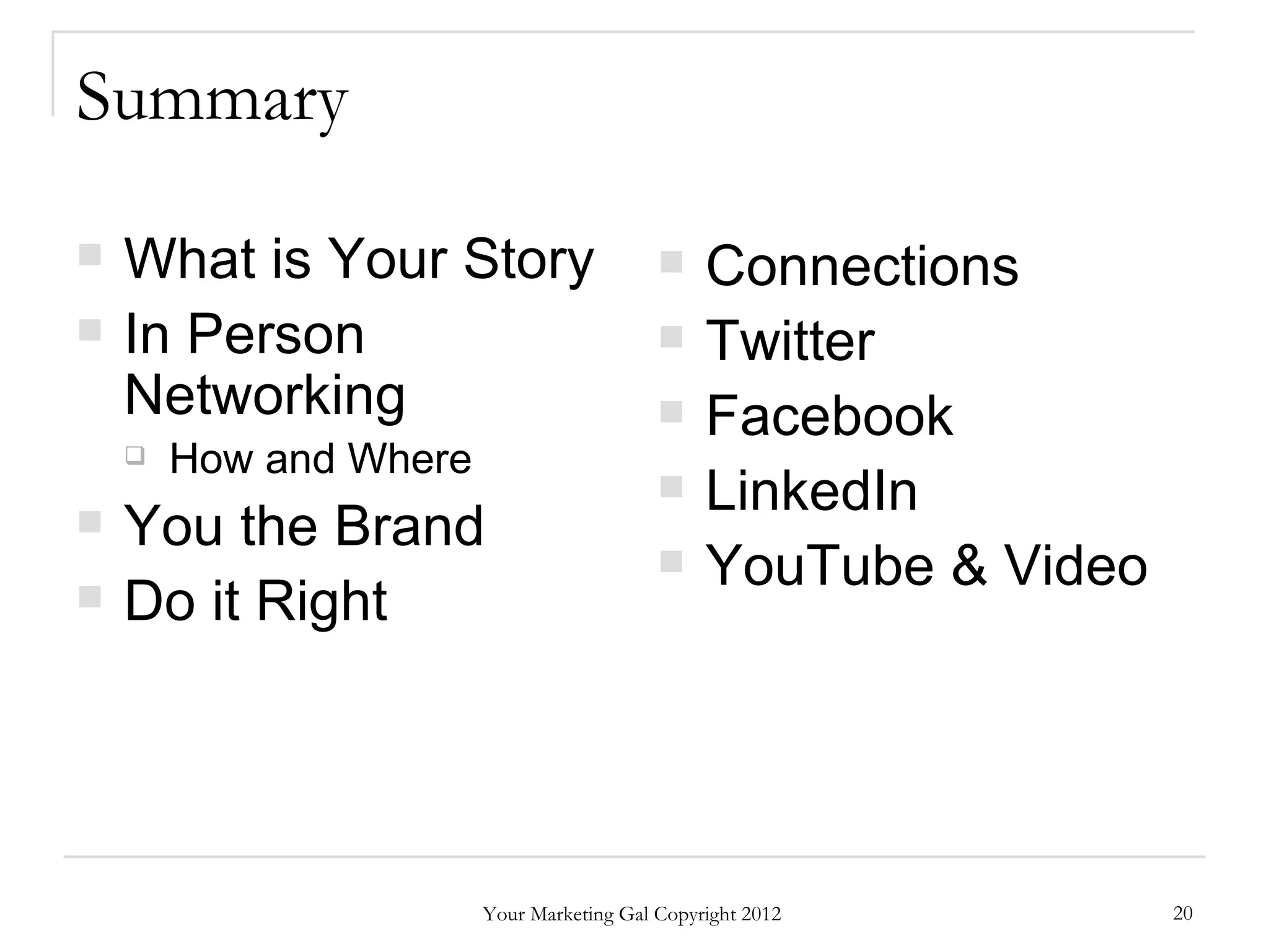 Summary

   What is Your Story                         Connections
   In Person                                  Twitter
    Networking                                 Facebook
       How and Where
                                               LinkedIn
   You the Brand
                                               YouTube & Video
   Do it Right




                        Your Marketing Gal Copyright 2012         20
 