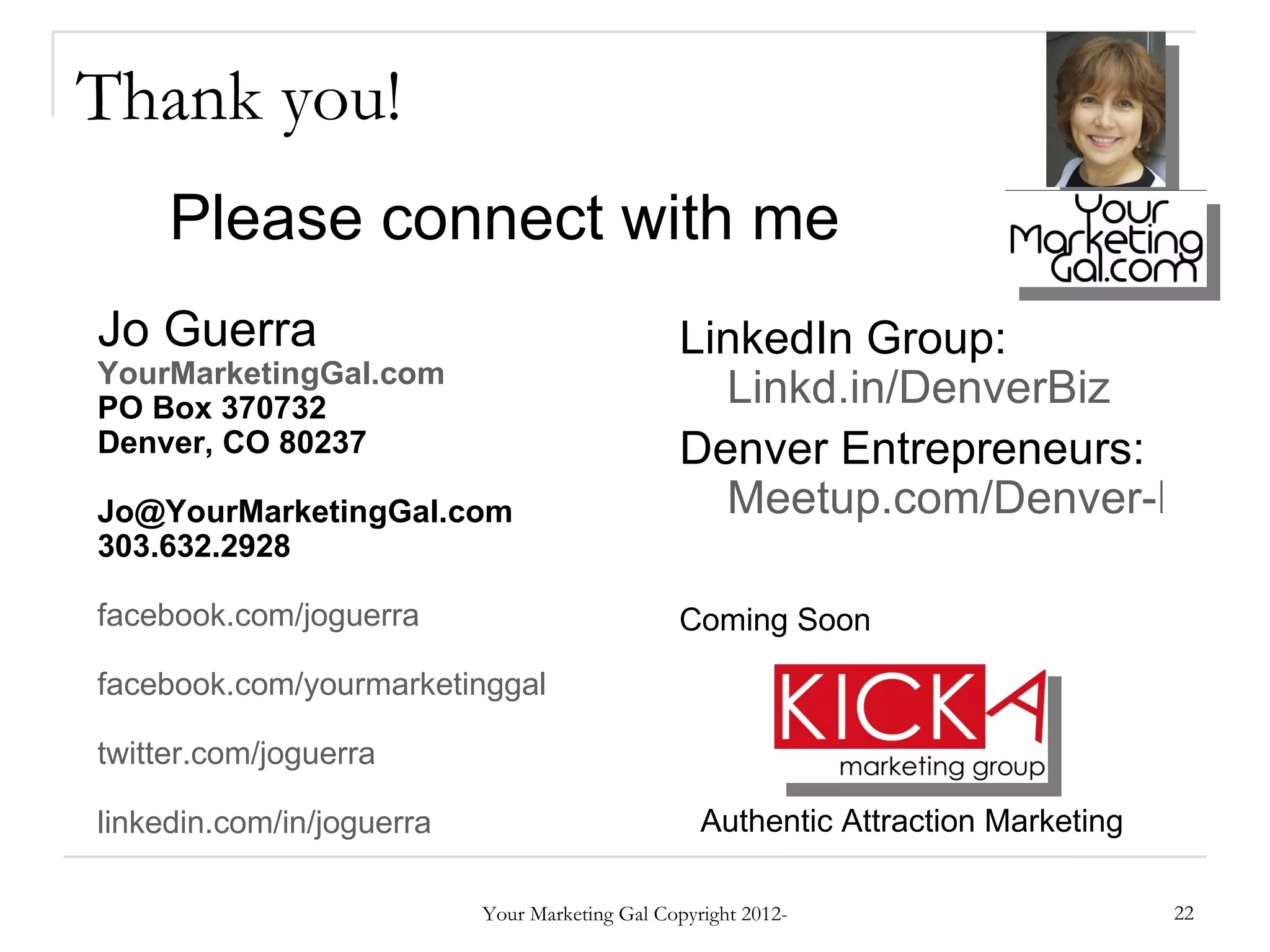 Thank you!
     Please connect with me
Jo Guerra                                       LinkedIn Group:
YourMarketingGal.com
PO Box 370732                                     Linkd.in/DenverBiz
Denver, CO 80237                                Denver Entrepreneurs:
Jo@YourMarketingGal.com                           Meetup.com/Denver-Entrep
303.632.2928

facebook.com/joguerra                           Coming Soon

facebook.com/yourmarketinggal

twitter.com/joguerra

linkedin.com/in/joguerra                           Authentic Attraction Marketing

                           Your Marketing Gal Copyright 2012-                       22
 