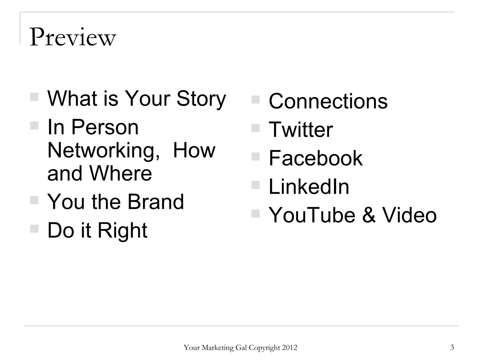 Preview

   What is Your Story                  Connections
   In Person                           Twitter
    Networking, How                     Facebook
    and Where                           LinkedIn
   You the Brand                       YouTube & Video
   Do it Right




                 Your Marketing Gal Copyright 2012         3
 