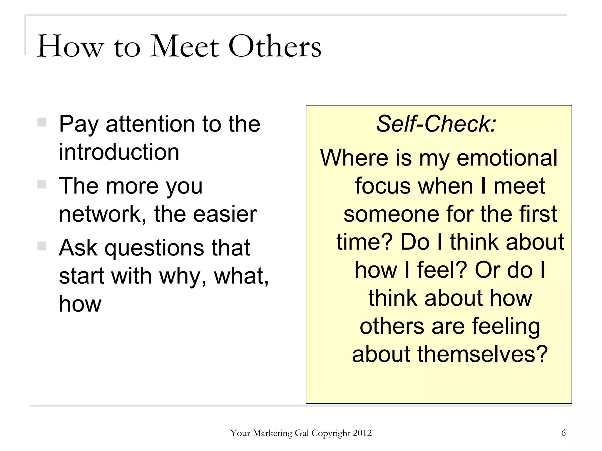 How to Meet Others

   Pay attention to the                       Self-Check:
    introduction                         Where is my emotional
   The more you                            focus when I meet
    network, the easier                    someone for the first
   Ask questions that                    time? Do I think about
    start with why, what,                   how I feel? Or do I
    how                                       think about how
                                             others are feeling
                                            about themselves?


                     Your Marketing Gal Copyright 2012         6
 