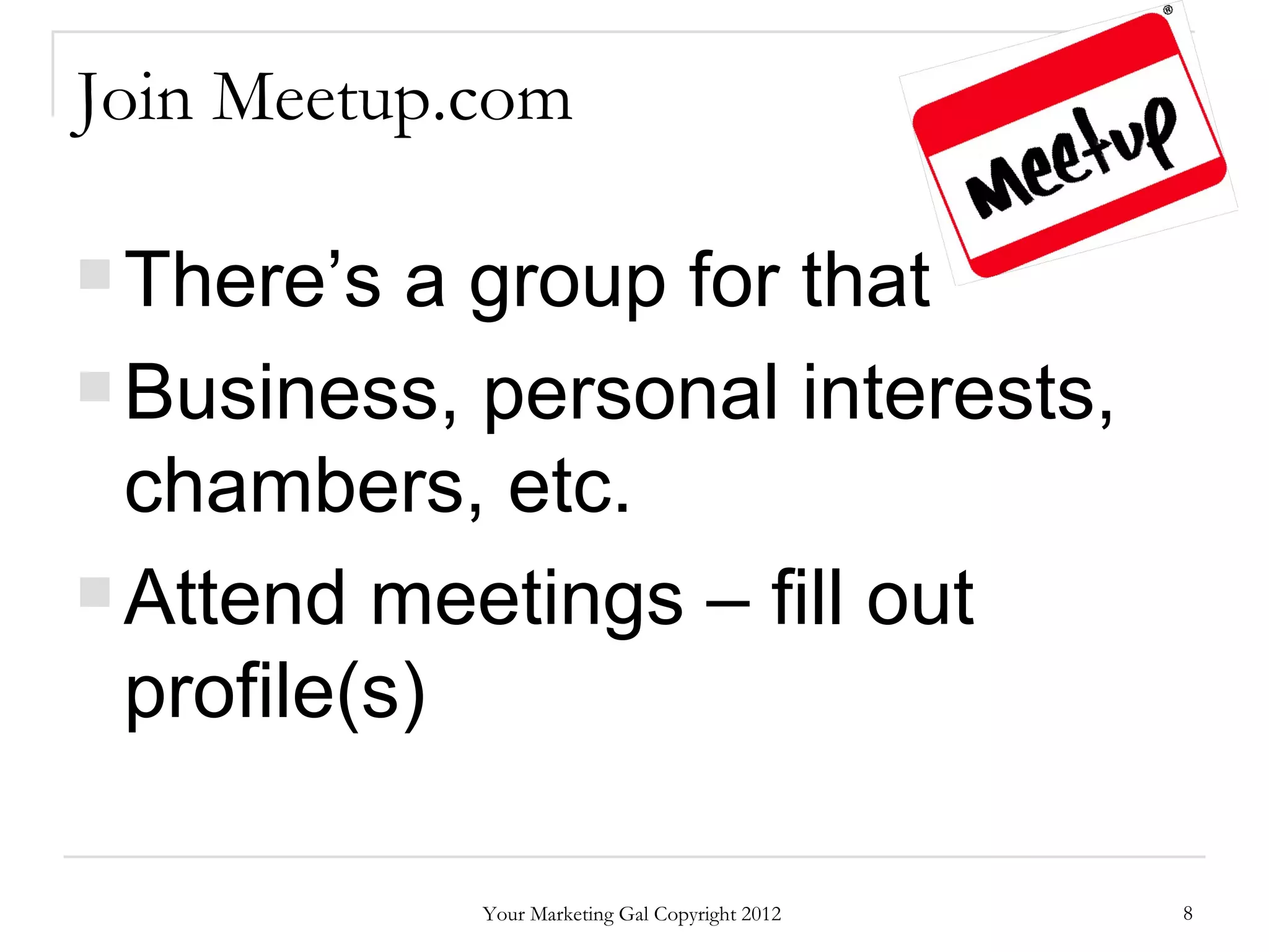 Join Meetup.com

 There’s  a group for that
 Business, personal interests,

  chambers, etc.
 Attend meetings – fill out

  profile(s)

            Your Marketing Gal Copyright 2012   8
 