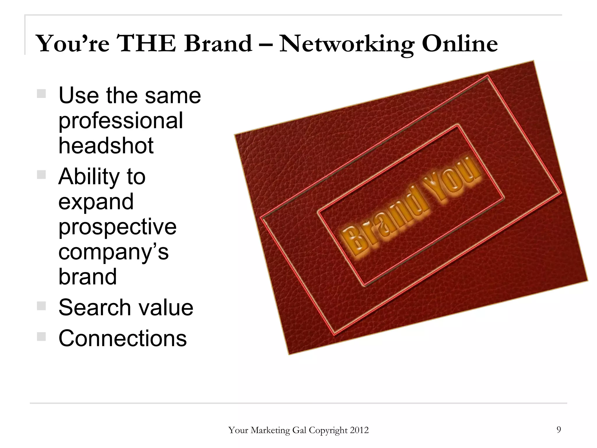 You’re THE Brand – Networking Online
   Use the same
    professional
    headshot
   Ability to
    expand
    prospective
    company’s
    brand
   Search value
   Connections


                   Your Marketing Gal Copyright 2012   9
 