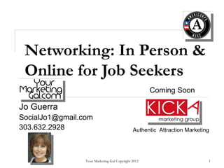 Networking: In Person &
 Online for Job Seekers
                                                     Coming Soon

Jo Guerra
SocialJo1@gmail.com
303.632.2928                                  Authentic Attraction Marketing




                 Your Marketing Gal Copyright 2012                         1
 