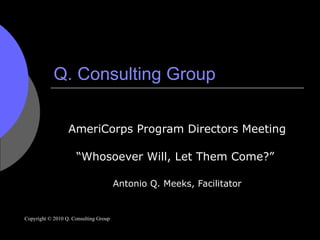 Q. Consulting Group AmeriCorps Program Directors Meeting “ Whosoever Will, Let Them Come?”  Antonio Q. Meeks, Facilitator Copyright © 2010 Q. Consulting Group 