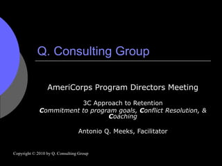Q. Consulting Group AmeriCorps Program Directors Meeting 3C Approach to Retention C ommitment to program goals,  C onflict Resolution, &  C oaching Antonio Q. Meeks, Facilitator Copyright © 2010 by Q. Consulting Group 